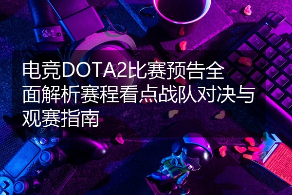 电竞DOTA2比赛预告全面解析赛程看点战队对决与观赛指南