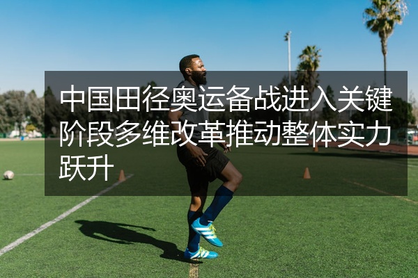 中国田径奥运备战进入关键阶段多维改革推动整体实力跃升