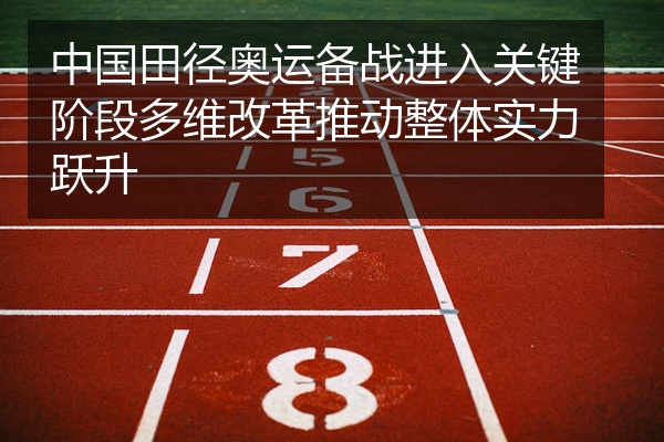 中国田径奥运备战进入关键阶段多维改革推动整体实力跃升