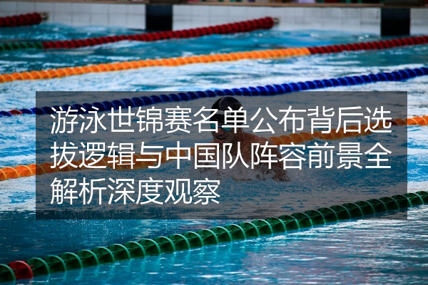 游泳世锦赛名单公布背后选拔逻辑与中国队阵容前景全解析深度观察