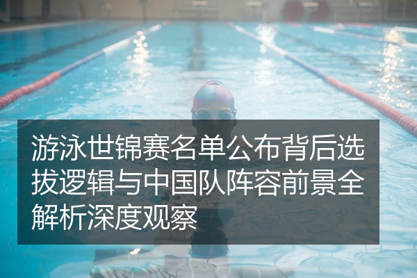 游泳世锦赛名单公布背后选拔逻辑与中国队阵容前景全解析深度观察