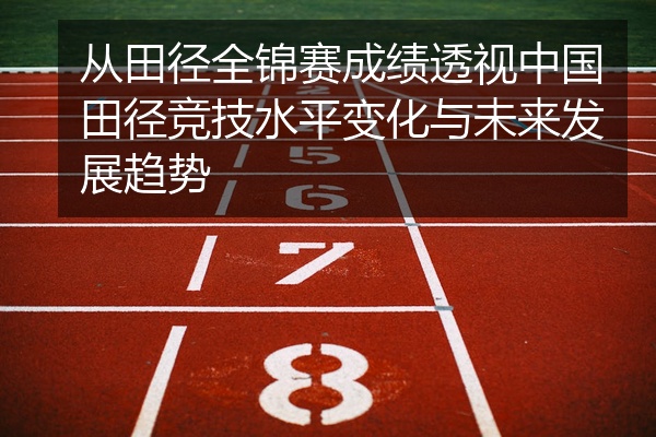 从田径全锦赛成绩透视中国田径竞技水平变化与未来发展趋势