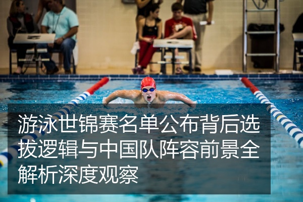 游泳世锦赛名单公布背后选拔逻辑与中国队阵容前景全解析深度观察