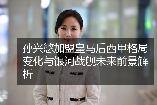 孙兴慜加盟皇马后西甲格局变化与银河战舰未来前景解析