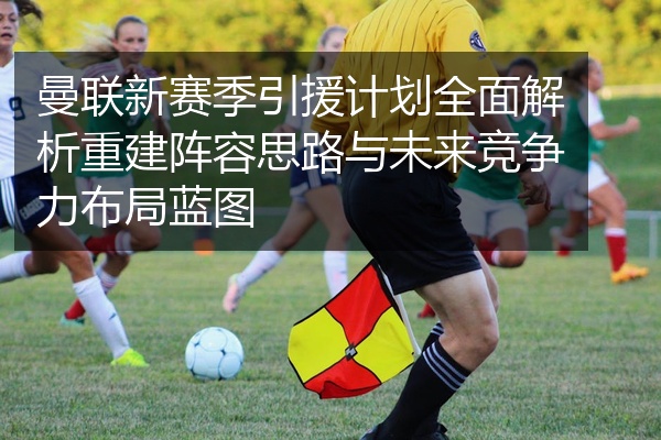 曼联新赛季引援计划全面解析重建阵容思路与未来竞争力布局蓝图