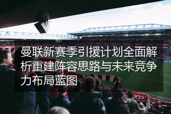 曼联新赛季引援计划全面解析重建阵容思路与未来竞争力布局蓝图