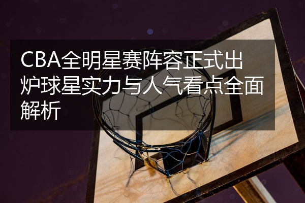 CBA全明星赛阵容正式出炉球星实力与人气看点全面解析