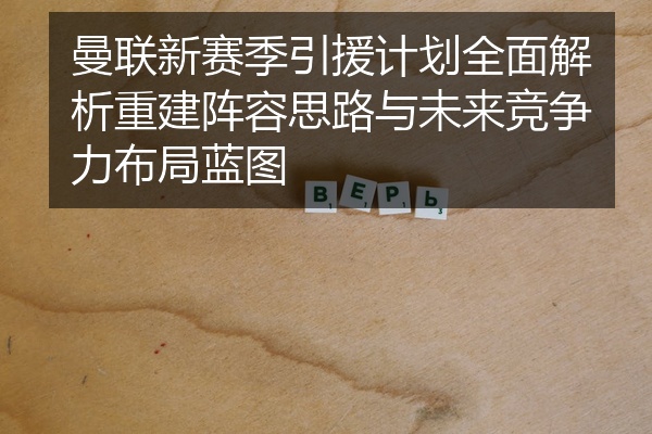 曼联新赛季引援计划全面解析重建阵容思路与未来竞争力布局蓝图