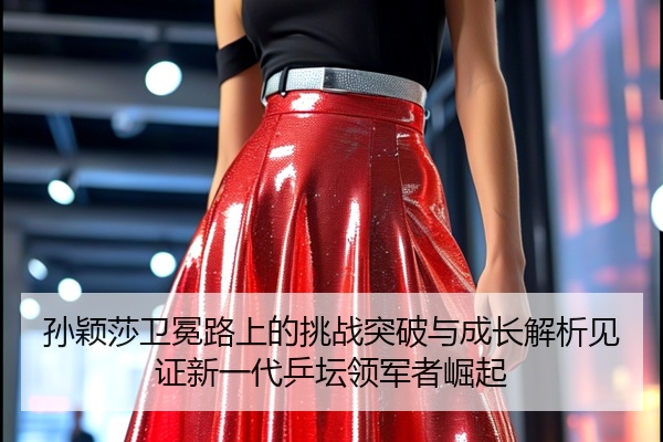 孙颖莎卫冕路上的挑战突破与成长解析见证新一代乒坛领军者崛起