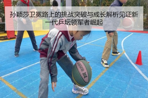 孙颖莎卫冕路上的挑战突破与成长解析见证新一代乒坛领军者崛起