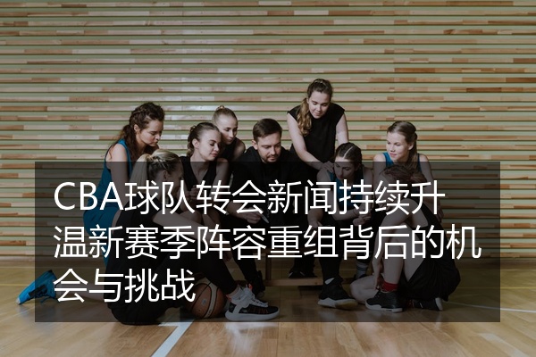 CBA球队转会新闻持续升温新赛季阵容重组背后的机会与挑战