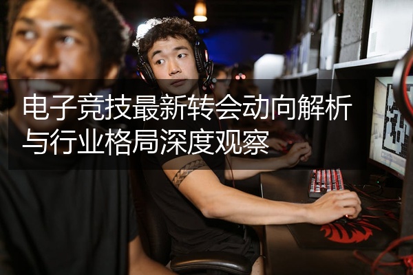 电子竞技最新转会动向解析与行业格局深度观察