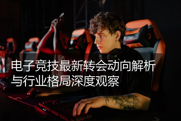 电子竞技最新转会动向解析与行业格局深度观察