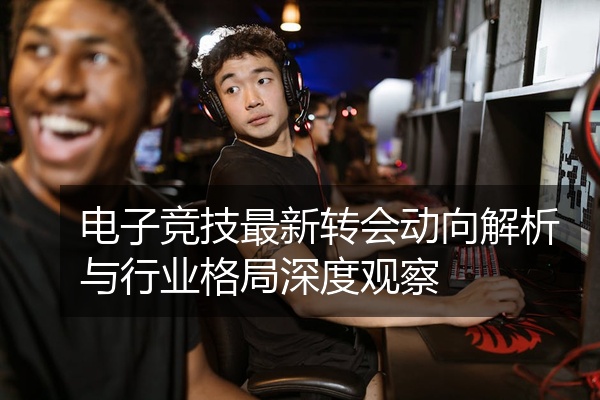 电子竞技最新转会动向解析与行业格局深度观察