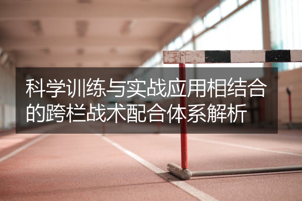 科学训练与实战应用相结合的跨栏战术配合体系解析