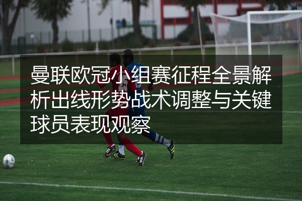 曼联欧冠小组赛征程全景解析出线形势战术调整与关键球员表现观察