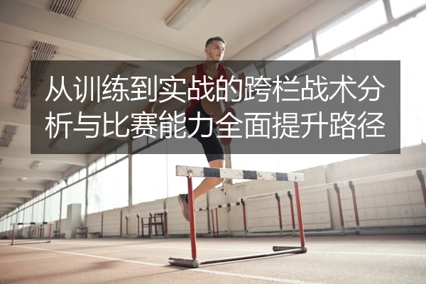 从训练到实战的跨栏战术分析与比赛能力全面提升路径