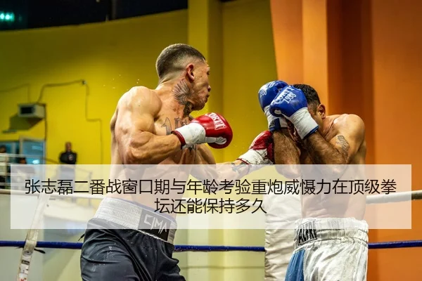 张志磊二番战窗口期与年龄考验重炮威慑力在顶级拳坛还能保持多久